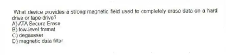  What device provides a strong magnetic field used to completely erase data on a hard drive or tape drive?
A) ATA Secure Erase
B) low-level format
C) degausser
D) magnetic data filter