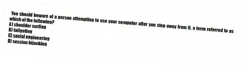 You should beware of a person attempting to use your computer after you step away from it, a term referred to as which of the following?
A) shoulder surfing
B) tailgating
C) social engineering
D) session hijacking