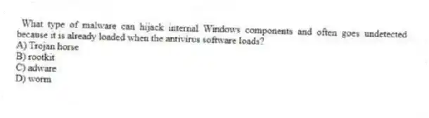 What type of malware can hijack internal Windows components and often goes undetected because it is already loaded when the antivirus software loads?
A) Trojan horse
B) rootkit
C) adware
D) worm