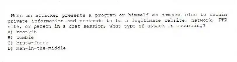When an attacker presents a program or himself as someone else to obtain private information and pretends to be a legitimate website, network, FTP site, or person in a chat session, what type of attack is occurring?
A) rootkit
B) zombie
C) brute-force
D) man-in-the-middle