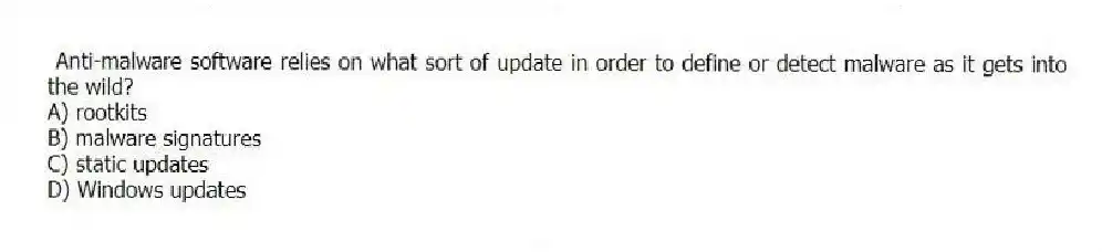 Anti-malware software relies on what sort of update in order to define or detect malware as it gets into the wild?
A) rootkits
B) malware signatures
C) static updates
D) Windows updates