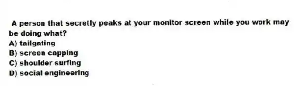  A person that secretly peaks at your monitor screen while you work may be doing what?
A) tailgating
B) screen capping
C) shoulder surfing
D) social engineering