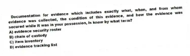 Documentation for evidence which includes exactly what, when, and from whom evidence was collected, the condition of this evidence, and how the evidence was secured while it was in your possession, is know by what term?
A) evidence security roster
B) chain of custody
C) item inventory
D) evidence tracking list