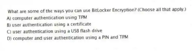 What are some of the ways you can use BitLocker Encryption? (Choose all that apply.)
A) computer authentication using TPM
B) user authentication using a certificate
C) user authentication using a USB flash drive
D) computer and user authentication using a PIN and TPM