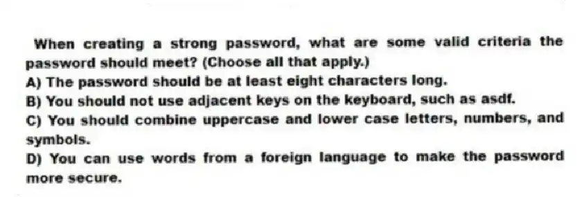 When creating a strong password, what are some valid criteria the password should meet? (Choose all that apply.)
A) The password should be at least eight characters long.
B) You should not use adjacent keys on the keyboard, such as asdf.
C) You should combine uppercase and lower case letters, numbers, and symbols.
D) You can use words from a foreign language to make the password more secure.