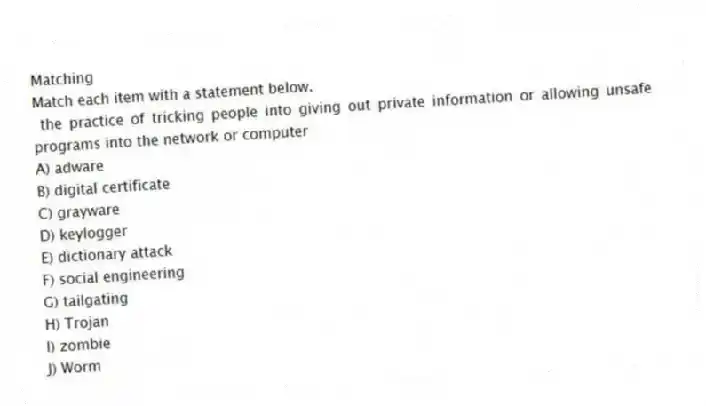 Matching
Match each item with a statement below.
- the practice of tricking people into giving out private information or allowing unsafe programs into the network or computer
A) adware
B) digital certificate
C) grayware
D) keylogger
E) dictionary attack
F) social engineering
G) tailgating
H) Trojan
I) zombie
J) Worm