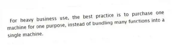 For heavy business use, the best practice is to purchase one machine for one purpose, instead of bundling many functions into a single machine.