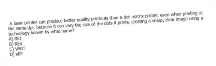 A laser printer can produce better-quality printouts than a dot matrix printer, even when printing at the same dpi, because it can vary the size of the dots it prints, creating a sharp, clear image using a technology known by what name?
A) REt
B) REx
C) VART
D) eRT