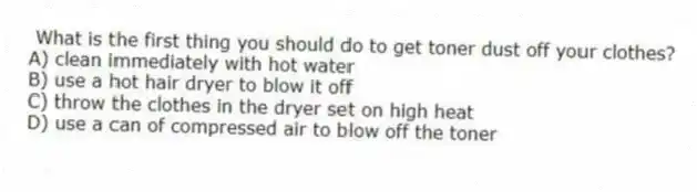 What is the first thing you should do to get toner dust off your clothes?
A) clean immediately with hot water
B) use a hot hair dryer to blow it off
C) throw the clothes in the dryer set on high heat
D) use a can of compressed air to blow off the toner