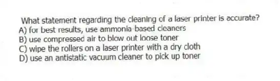 What statement regarding the cleaning of a laser printer is accurate?
A) for best results, use ammonia-based cleaners
B) use compressed air to blow out loose toner
C) wipe the rollers on a laser printer with a dry cloth
D) use an antistatic vacuum cleaner to pick up toner