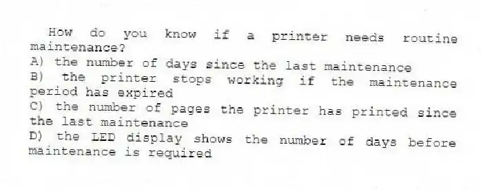 How do you know if a printer needs routine maintenance?
A) the number of days since the last maintenance
B) the printer stops working if the maintenance period has expired
C) the number of pages the printer has printed since the last maintenance
D) the LED display shows the number of days before maintenance is required