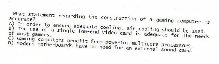 What statement regarding the construction of a gaming computer is accurate?
A) In order to ensure adequate cooling, air cooling should be used.
B) The use of a single low-end video card is adequate for the needs of most gamers.
C) Gaming computers benefit from powerful multicore processors.
D) Modern motherboards have no need for an external sound card.