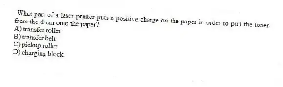 What part of a laser printer puts a positive charge on the paper in order to pull the toner from the drum onto the paper?
A) transfer roller
B) transfer belt
C) pickup roller
D) charging block