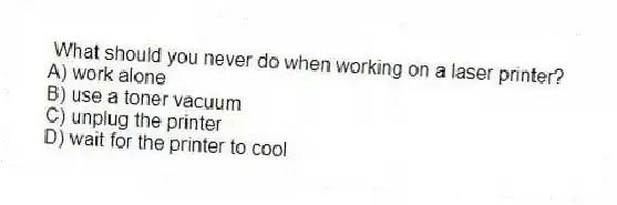 What should you never do when working on a laser printer?
A) work alone
B) use a toner vacuum
C) unplug the printer
D) wait for the printer to cool