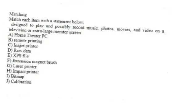 Matching
Match each item with a statement below.
- designed to play and possibly record music, photos, movies, and video on a television or extra-large monitor screen
A) Home Theater PC
B) remote printing
C) Inkjet printer
D) Raw data
E) XPS file
F) Extension magnet brush
G) Laser printer
H) Impact printer
I) Bitmap
J) Calibration