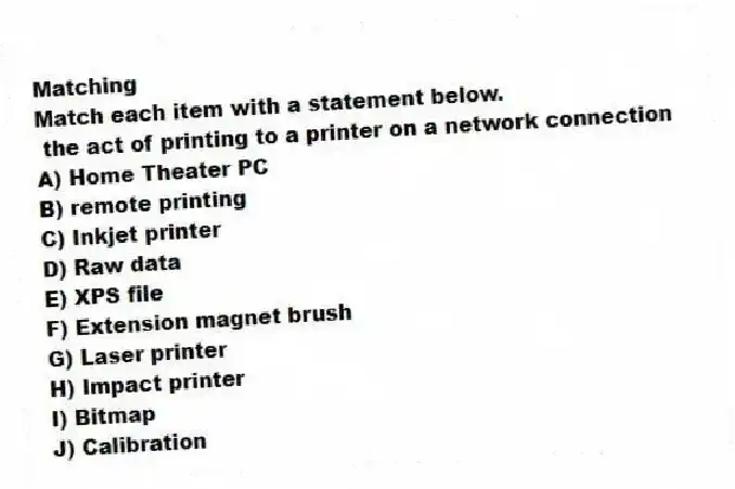 Matching
Match each item with a statement below.
- the act of printing to a printer on a network connection
A) Home Theater PC
B) remote printing
C) Inkjet printer
D) Raw data
E) XPS file
F) Extension magnet brush
G) Laser printer
H) Impact printer
I) Bitmap
J) Calibration