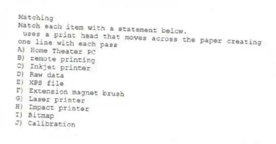 Matching
Match each item with a statement below.
- uses a print head that moves across the paper creating one line with each pass
A) Home Theater PC
B) remote printing
C) Inkjet printer
D) Raw data
E) XPS file
F) Extension magnet brush
G) Laser printer
H) Impact printer
I) Bitmap
J) Calibration