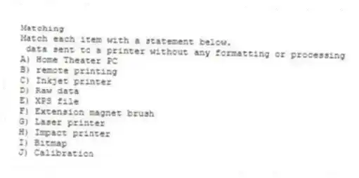 Matching
Match each item with a statement below.
- data sent to a printer without any formatting or processing
A) Home Theater PC
B) remote printing
C) Inkjet printer
D) Raw data
E) XPS file
F) Extension magnet brush
G) Laser printer
H) Impact printer
I) Bitmap
J) Calibration