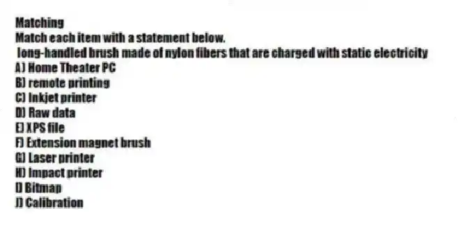 Matching
Match each item with a statement below.
- long-handled brush made of nylon fibers that are charged with static electricity
A) Home Theater PC
B) remote printing
C) Inkjet printer
D) Raw data
E) XPS file
F) Extension magnet brush
G) Laser printer
H) Impact printer
I) Bitmap
J) Calibration