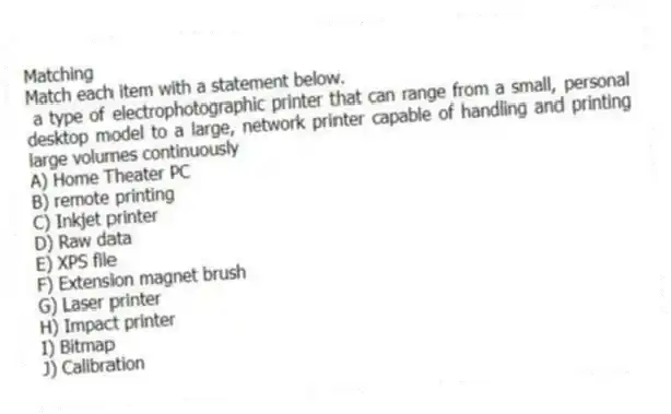 Matching
Match each item with a statement below.
- a type of electrophotographic printer that can range from a small, personal desktop model to a large, network printer capable of handling and printing large volumes continuously
A) Home Theater PC
B) remote printing
C) Inkjet printer
D) Raw data
E) XPS file
F) Extension magnet brush
G) Laser printer
H) Impact printer
I) Bitmap
J) Calibration