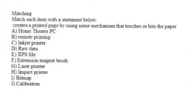 Matching
Match each item with a statement below.
- creates a printed page by using some mechanism that touches or hits the paper
A) Home Theater PC
B) remote printing
C) Inkjet printer
D) Raw data
E) XPS file
F) Extension magnet brush
G) Laser printer
H) Impact printer
I) Bitmap
J) Calibration