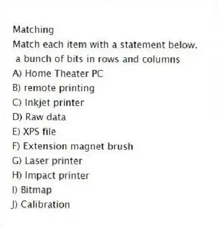 Matching
Match each item with a statement below.
- a bunch of bits in rows and columns
A) Home Theater PC
B) remote printing
C) Inkjet printer
D) Raw data
E) XPS file
F) Extension magnet brush
G) Laser printer
H) Impact printer
I) Bitmap
J) Calibration