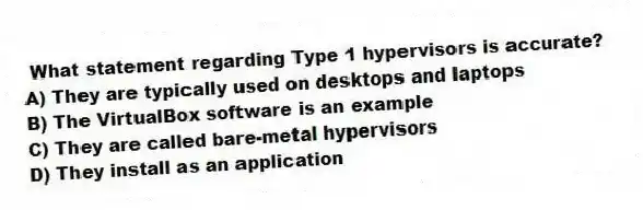 What statement regarding Type 1 hypervisors is accurate?
A) They are typically used on desktops and laptops
B) The VirtualBox software is an example
C) They are called bare-metal hypervisors
D) They install as an application