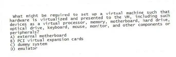 What might be required to set up a virtual machine such that hardware is virtualized and presented to the VM, including such devices as a virtual processor, memory, motherboard, hard drive, optical drive, keyboard, mouse, monitor, and other components or peripherals?
A) external motherboard
B) PCI virtual expansion cards
C) dummy system
D) emulator