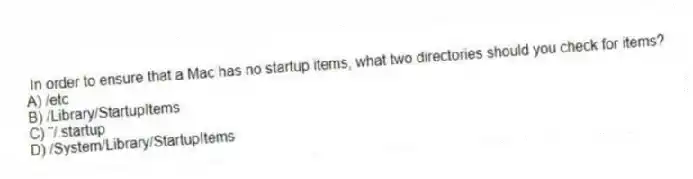 In order to ensure that a Mac has no startup items, what two directories should you check for items?
A) /etc
B) /Library/StartupItems
C) ˜/.startup
D) /System/Library/StartupItems