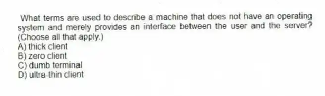 What terms are used to describe a machine that does not have an operating system and merely provides an interface between the user and the server? (Choose all that apply.)
A) thick client
B) zero client
C) dumb terminal
D) ultra-thin client