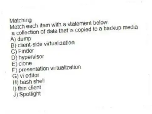 Matching
Match each item with a statement below.
- a collection of data that is copied to a backup media
A) dump
B) client-side virtualization
C) Finder
D) hypervisor
E) clone
F) presentation virtualization
G) vi editor
H) bash shell
I) thin client
J) Spotlight