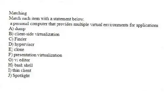 Matching
Match each item with a statement below.
- a personal computer that provides multiple virtual environments for applications
A) dump
B) client-side virtualization
C) Finder
D) hypervisor
E) clone
F) presentation virtualization
G) vi editor
H) bash shell
I) thin client
J) Spotlight
