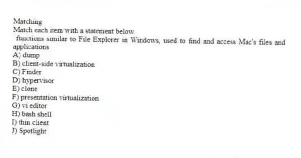 Matching
Match each item with a statement below.
- functions similar to File Explorer in Windows, used to find and access Mac's files and applications
A) dump
B) client-side virtualization
C) Finder
D) hypervisor
E) clone
F) presentation virtualization
G) vi editor
H) bash shell
I) thin client
J) Spotlight