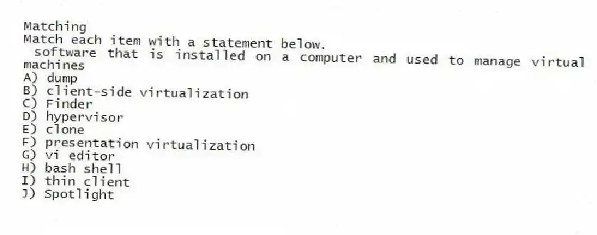 Matching
Match each item with a statement below.
- software that is installed on a computer and used to manage virtual machines
A) dump
B) client-side virtualization
C) Finder
D) hypervisor
E) clone
F) presentation virtualization
G) vi editor
H) bash shell
I) thin client
J) Spotlight