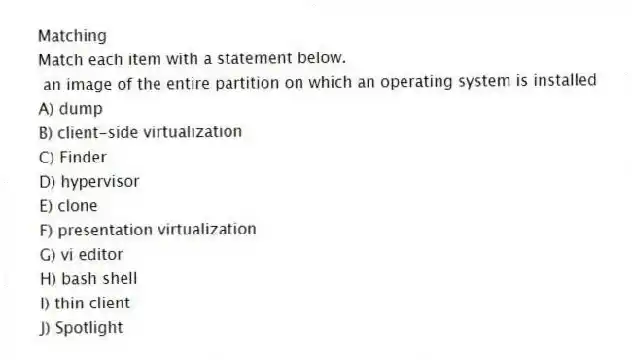 Matching
Match each item with a statement below.
- an image of the entire partition on which an operating system is installed
A) dump
B) client-side virtualization
C) Finder
D) hypervisor
E) clone
F) presentation virtualization
G) vi editor
H) bash shell
I) thin client
J) Spotlight