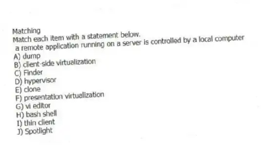 Matching
Match each item with a statement below.
- a remote application running on a server is controlled by a local computer
A) dump
B) client-side virtualization
C) Finder
D) hypervisor
E) clone
F) presentation virtualization
G) vi editor
H) bash shell
I) thin client
J) Spotlight