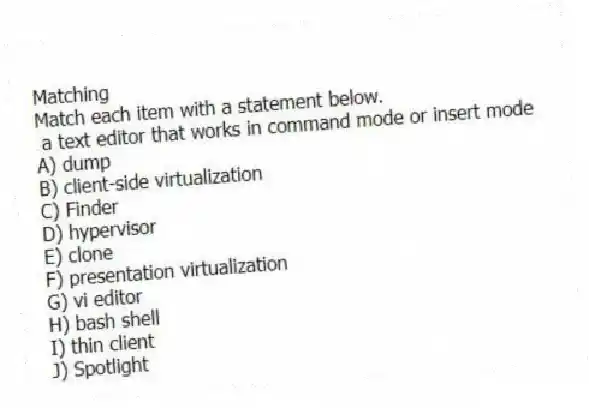 Matching
Match each item with a statement below.
- a text editor that works in command mode or insert mode
A) dump
B) client-side virtualization
C) Finder
D) hypervisor
E) clone
F) presentation virtualization
G) vi editor
H) bash shell
I) thin client
J) Spotlight