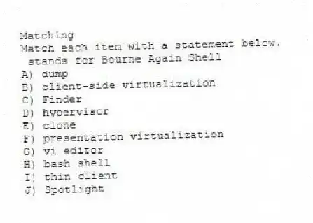 Matching
Match each item with a statement below.
- stands for Bourne Again Shell
A) dump
B) client-side virtualization
C) Finder
D) hypervisor
E) clone
F) presentation virtualization
G) vi editor
H) bash shell
I) thin client
J) Spotlight