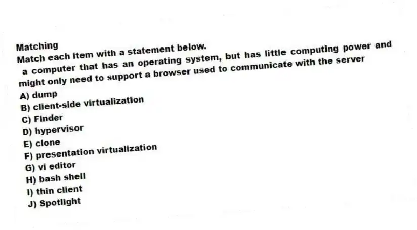 Matching
Match each item with a statement below.
- a computer that has an operating system, but has little computing power and might only need to support a browser used to communicate with the server
A) dump
B) client-side virtualization
C) Finder
D) hypervisor
E) clone
F) presentation virtualization
G) vi editor
H) bash shell
I) thin client
J) Spotlight