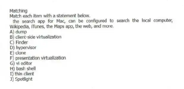 Matching
Match each item with a statement below.
- the search app for Mac, can be configured to search the local computer, Wikipedia, iTunes, the Maps app, the web, and more.
A) dump
B) client-side virtualization
C) Finder
D) hypervisor
E) clone
F) presentation virtualization
G) vi editor
H) bash shell
I) thin client
J) Spotlight