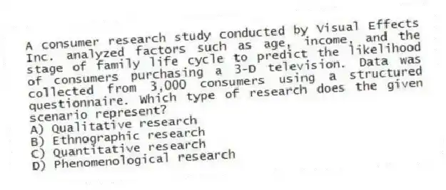 A consumer research study conducted by Visual Effects Inc. analyzed factors such as age, income, and the stage of family life cycle to predict the likelihood of consumers purchasing a 3-D television. Data was collected from 3,000 consumers using a structured questionnaire. Which type of research does the given scenario represent?
A) Qualitative research
B) Ethnographic research
C) Quantitative research
D) Phenomenological research