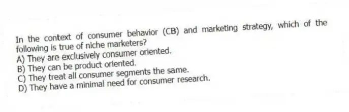 In the context of consumer behavior (CB) and marketing strategy, which of the following is true of niche marketers?
A) They are exclusively consumer oriented.
B) They can be product oriented.
C) They treat all consumer segments the same.
D) They have a minimal need for consumer research.
