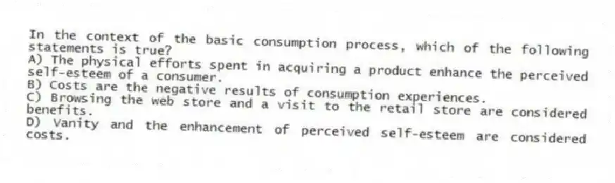 In the context of the basic consumption process, which of the following statements is true?
A) The physical efforts spent in acquiring a product enhance the perceived self-esteem of a consumer.
B) Costs are the negative results of consumption experiences.
C) Browsing the web store and a visit to the retail store are considered benefits.
D) Vanity and the enhancement of perceived self-esteem are considered costs.