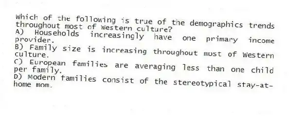 Which of the following is true of the demographics trends throughout most of Western culture?
A) Households increasingly have one primary income provider.
B) Family size is increasing throughout most of Western culture.
C) European families are averaging less than one child per family.
D) Modern families consist of the stereotypical stay-at-home mom.