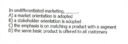 In undifferentiated marketing, _____.
A) a market orientation is adopted
B) a stakeholder orientation is adopted
C) the emphasis is on matching a product with a segment
D) the same basic product is offered to all customers