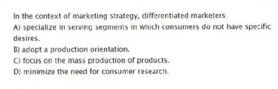 In the context of marketing strategy, differentiated marketers:
A) specialize in serving segments in which consumers do not have specific desires.
B) adopt a production orientation.
C) focus on the mass production of products.
D) minimize the need for consumer research.