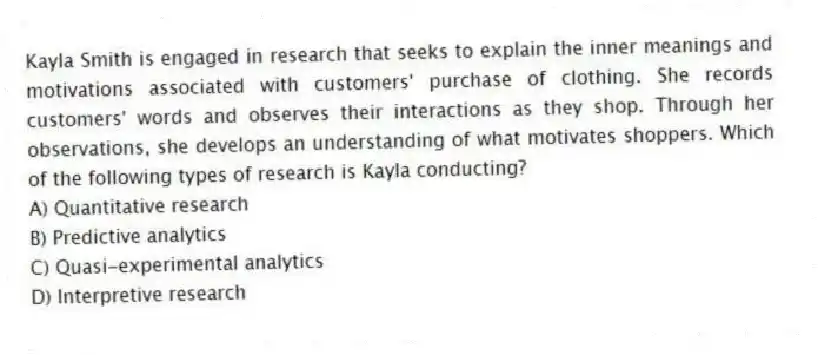 Kayla Smith is engaged in research that seeks to explain the inner meanings and motivations associated with customers' purchase of clothing. She records customers' words and observes their interactions as they shop. Through her observations, she develops an understanding of what motivates shoppers. Which of the following types of research is Kayla conducting?
A) Quantitative research
B) Predictive analytics
C) Quasi-experimental analytics
D) Interpretive research
