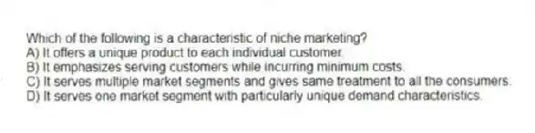 Which of the following is a characteristic of niche marketing?
A) It offers a unique product to each individual customer.
B) It emphasizes serving customers while incurring minimum costs.
C) It serves multiple market segments and gives same treatment to all the consumers.
D) It serves one market segment with particularly unique demand characteristics.