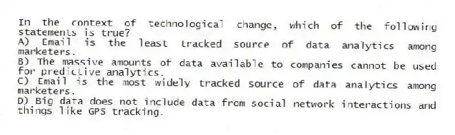 In the context of technological change, which of the following statements is true?
A) Email is the least tracked source of data analytics among marketers.
B) The massive amounts of data available to companies cannot be used for predictive analytics.
C) Email is the most widely tracked source of data analytics among marketers.
D) Big data does not include data from social network interactions and things like GPS tracking.
