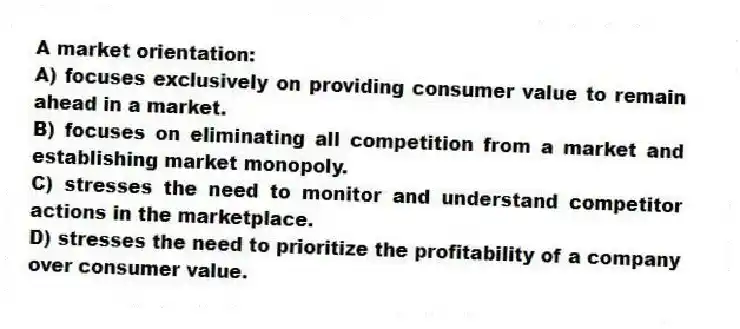 A market orientation:
A) focuses exclusively on providing consumer value to remain ahead in a market.
B) focuses on eliminating all competition from a market and establishing market monopoly.
C) stresses the need to monitor and understand competitor actions in the marketplace.
D) stresses the need to prioritize the profitability of a company over consumer value.